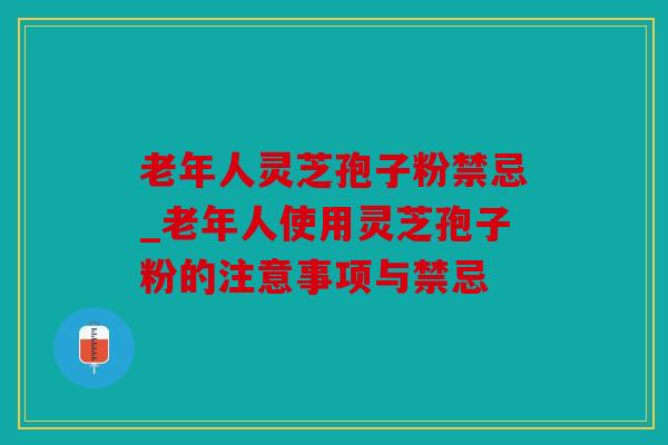 老年人灵芝孢子粉禁忌_老年人使用灵芝孢子粉的注意事项与禁忌