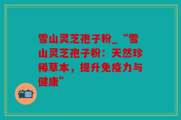雪山灵芝孢子粉_“雪山灵芝孢子粉：天然珍稀草本，提升免疫力与健康”