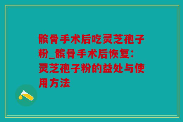 髌骨手术后吃灵芝孢子粉_髌骨手术后恢复：灵芝孢子粉的益处与使用方法