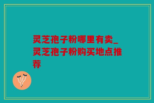 灵芝孢子粉哪里有卖_灵芝孢子粉购买地点推荐