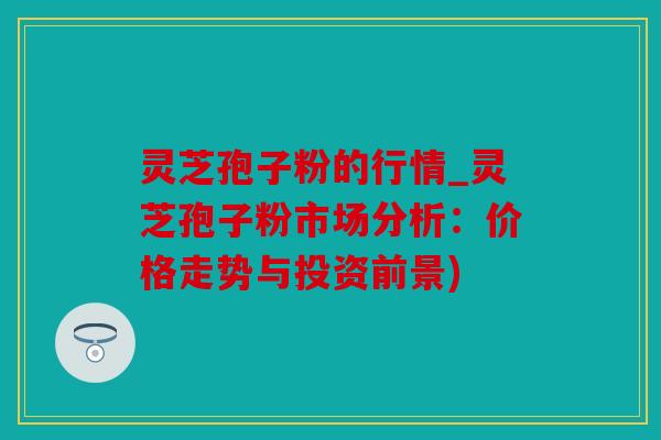 灵芝孢子粉的行情_灵芝孢子粉市场分析：价格走势与投资前景)