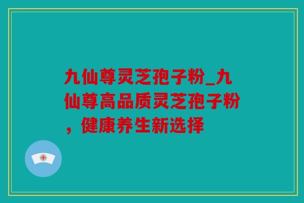 九仙尊灵芝孢子粉_九仙尊高品质灵芝孢子粉，健康养生新选择