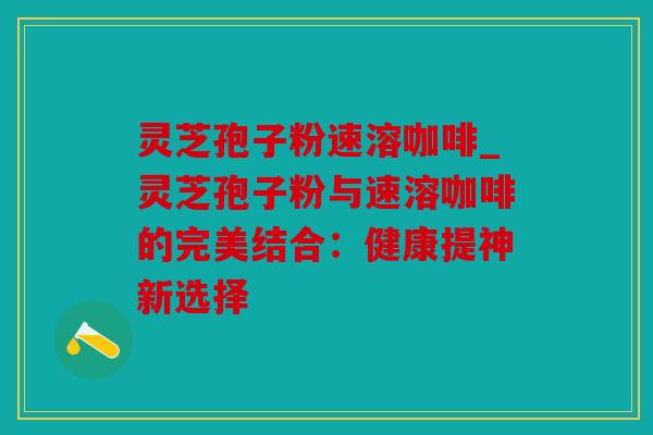灵芝孢子粉速溶咖啡_灵芝孢子粉与速溶咖啡的完美结合：健康提神新选择