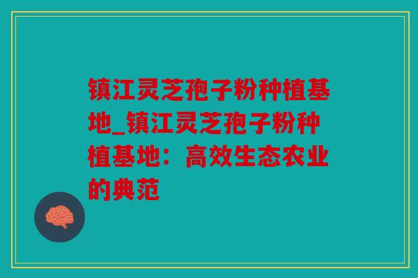 镇江灵芝孢子粉种植基地_镇江灵芝孢子粉种植基地：高效生态农业的典范