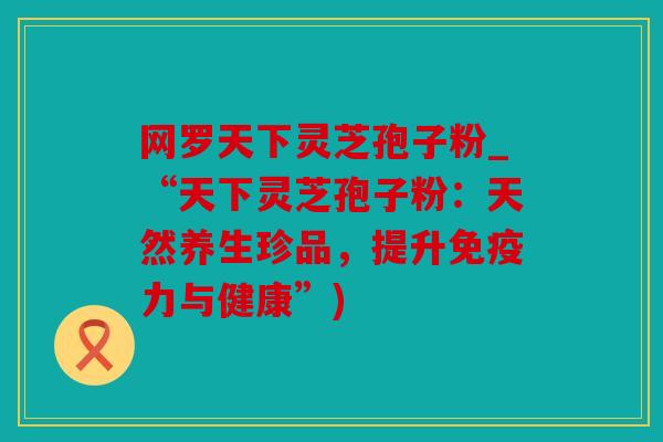 网罗天下灵芝孢子粉_“天下灵芝孢子粉：天然养生珍品，提升免疫力与健康”)