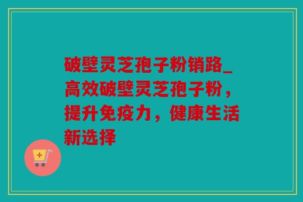 破壁灵芝孢子粉销路_高效破壁灵芝孢子粉，提升免疫力，健康生活新选择