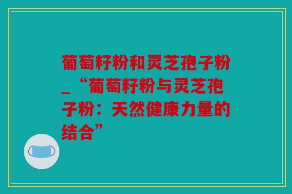 葡萄籽粉和灵芝孢子粉_“葡萄籽粉与灵芝孢子粉：天然健康力量的结合”