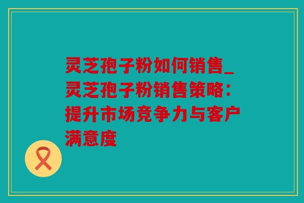 灵芝孢子粉如何销售_灵芝孢子粉销售策略：提升市场竞争力与客户满意度