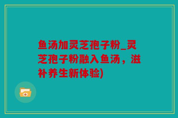 鱼汤加灵芝孢子粉_灵芝孢子粉融入鱼汤，滋补养生新体验)