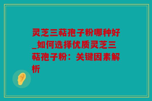 灵芝三萜孢子粉哪种好_如何选择优质灵芝三萜孢子粉：关键因素解析