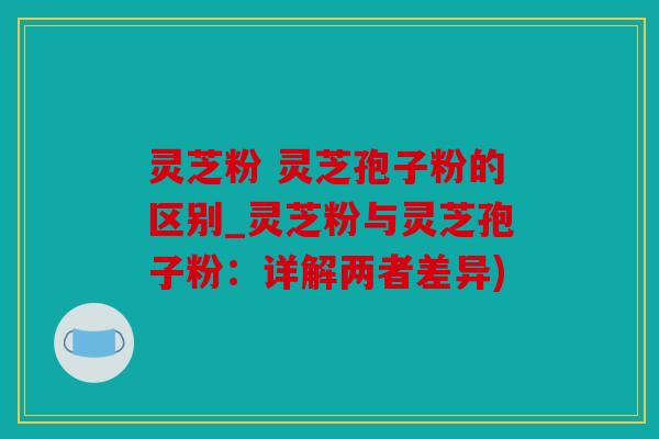 灵芝粉 灵芝孢子粉的区别_灵芝粉与灵芝孢子粉：详解两者差异)