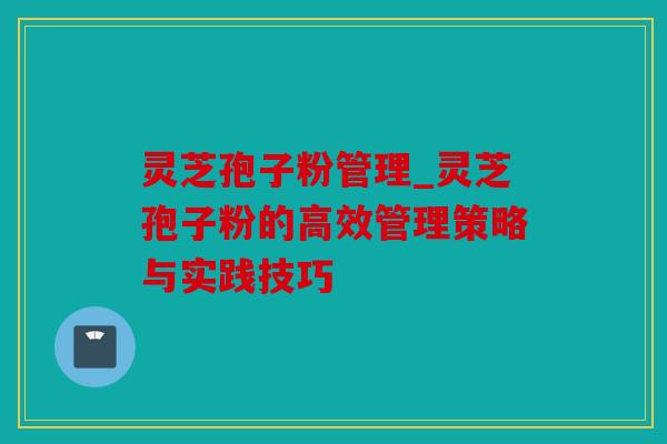灵芝孢子粉管理_灵芝孢子粉的高效管理策略与实践技巧