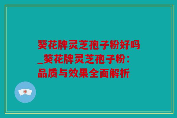 葵花牌灵芝孢子粉好吗_葵花牌灵芝孢子粉：品质与效果全面解析