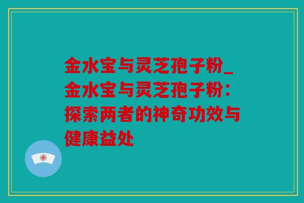 金水宝与灵芝孢子粉_金水宝与灵芝孢子粉：探索两者的神奇功效与健康益处