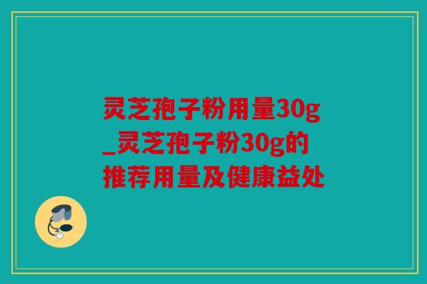 灵芝孢子粉用量30g_灵芝孢子粉30g的推荐用量及健康益处