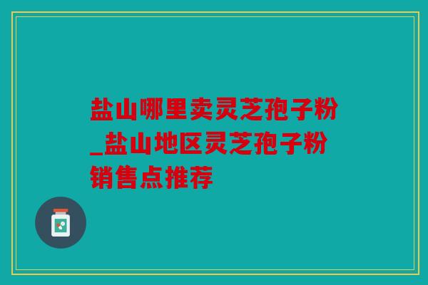 盐山哪里卖灵芝孢子粉_盐山地区灵芝孢子粉销售点推荐