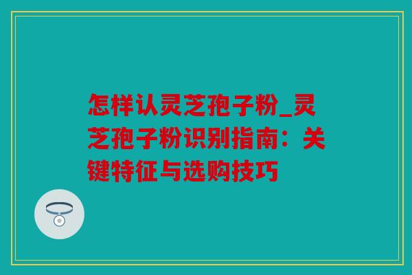 怎样认灵芝孢子粉_灵芝孢子粉识别指南：关键特征与选购技巧