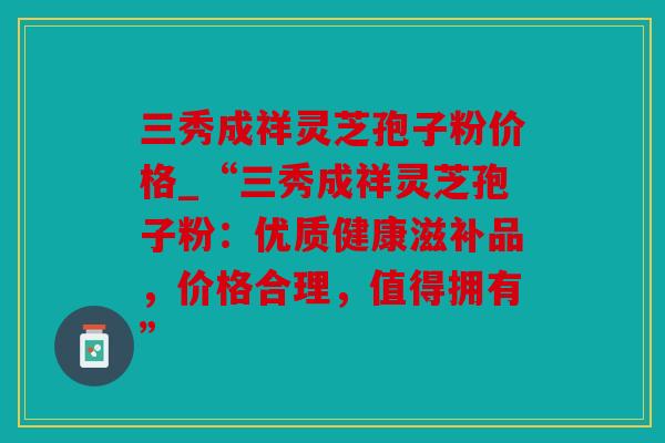 三秀成祥灵芝孢子粉价格_“三秀成祥灵芝孢子粉：优质健康滋补品，价格合理，值得拥有”