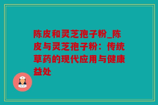 陈皮和灵芝孢子粉_陈皮与灵芝孢子粉：传统草药的现代应用与健康益处