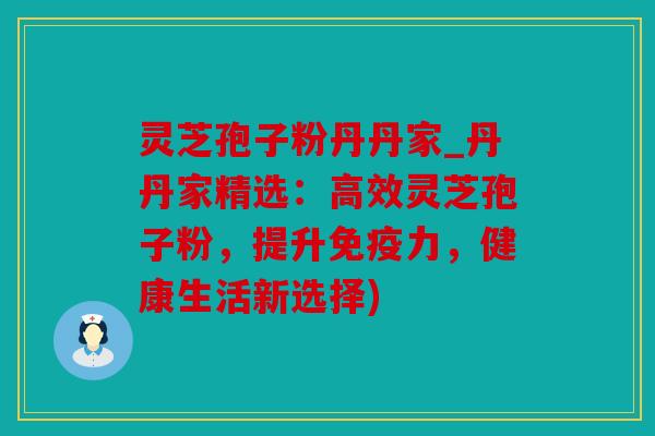灵芝孢子粉丹丹家_丹丹家精选：高效灵芝孢子粉，提升免疫力，健康生活新选择)