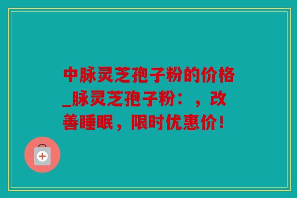 中脉灵芝孢子粉的价格_脉灵芝孢子粉：，改善，限时优惠价！