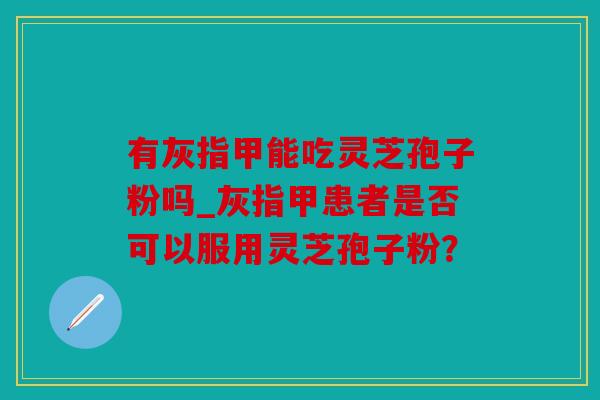 有灰指甲能吃灵芝孢子粉吗_灰指甲患者是否可以服用灵芝孢子粉？