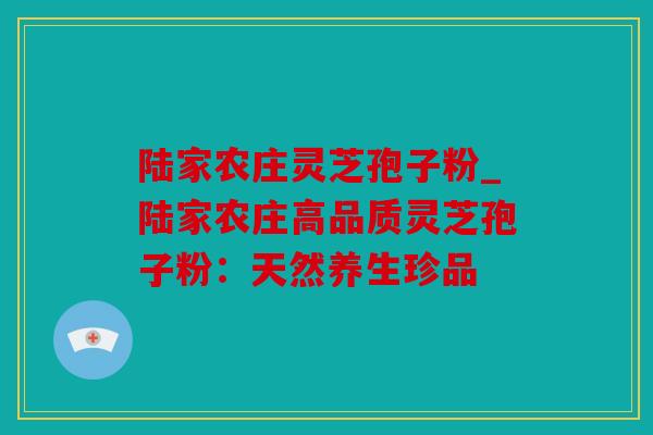 陆家农庄灵芝孢子粉_陆家农庄高品质灵芝孢子粉：天然养生珍品