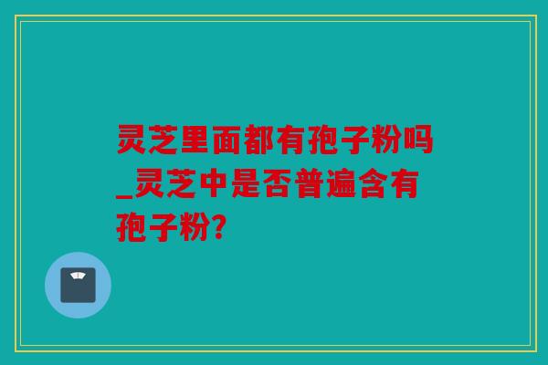 灵芝里面都有孢子粉吗_灵芝中是否普遍含有孢子粉？