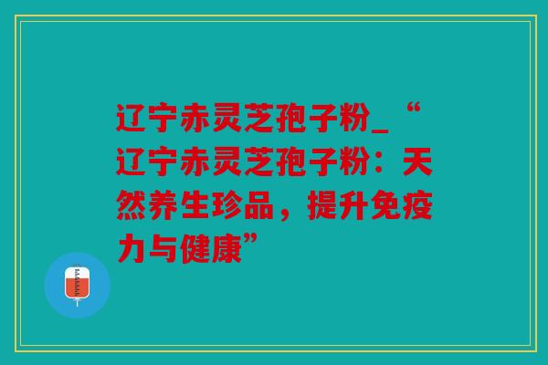 辽宁赤灵芝孢子粉_“辽宁赤灵芝孢子粉：天然养生珍品，提升免疫力与健康”
