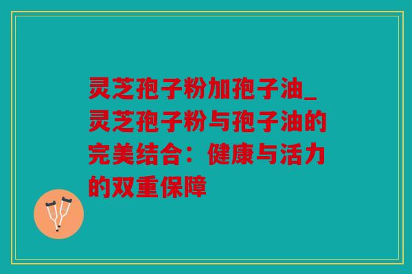 灵芝孢子粉加孢子油_灵芝孢子粉与孢子油的完美结合：健康与活力的双重保障