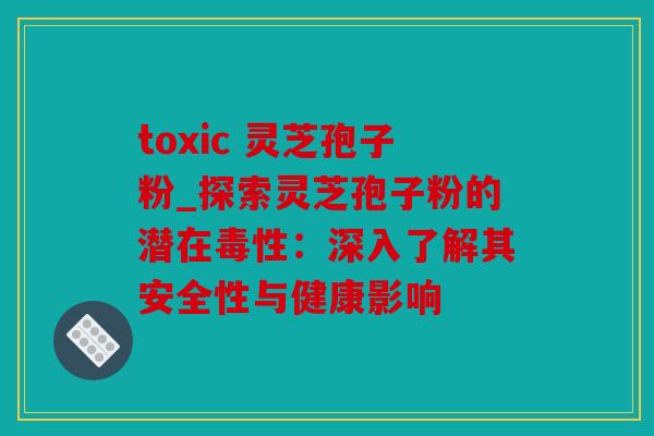 toxic 灵芝孢子粉_探索灵芝孢子粉的潜在毒性：深入了解其安全性与健康影响