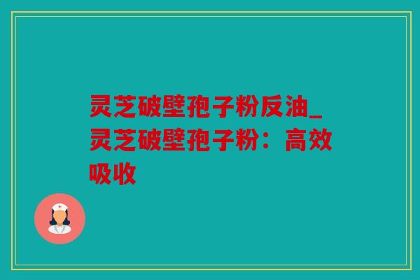 灵芝破壁孢子粉反油_灵芝破壁孢子粉：高效吸收
