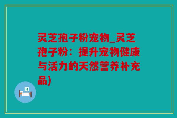 灵芝孢子粉宠物_灵芝孢子粉：提升宠物健康与活力的天然营养补充品)