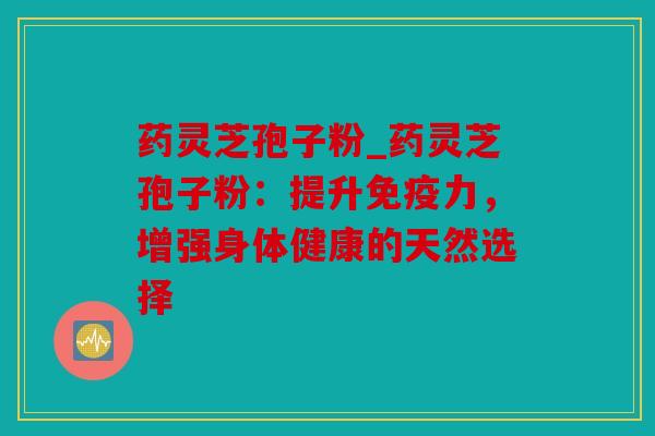 药灵芝孢子粉_药灵芝孢子粉：提升免疫力，增强身体健康的天然选择