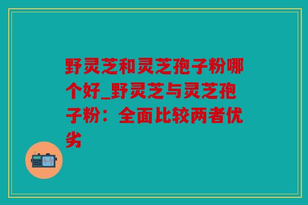 野灵芝和灵芝孢子粉哪个好_野灵芝与灵芝孢子粉：全面比较两者优劣