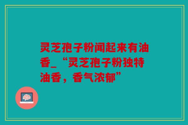 灵芝孢子粉闻起来有油香_“灵芝孢子粉独特油香，香气浓郁”