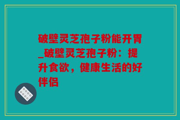 破壁灵芝孢子粉能开胃_破壁灵芝孢子粉：提升食欲，健康生活的好伴侣