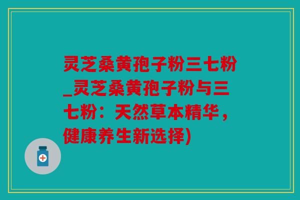 灵芝桑黄孢子粉三七粉_灵芝桑黄孢子粉与三七粉：天然草本精华，健康养生新选择)