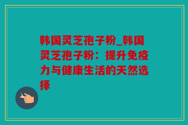 韩国灵芝孢子粉_韩国灵芝孢子粉：提升免疫力与健康生活的天然选择