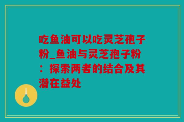 吃鱼油可以吃灵芝孢子粉_鱼油与灵芝孢子粉：探索两者的结合及其潜在益处