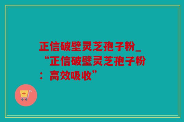 正信破壁灵芝孢子粉_“正信破壁灵芝孢子粉：高效吸收”