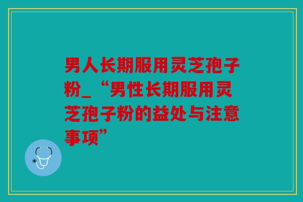 男人长期服用灵芝孢子粉_“男性长期服用灵芝孢子粉的益处与注意事项”