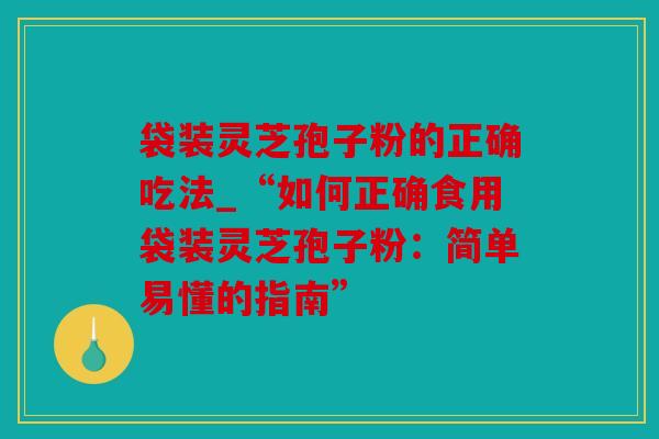 袋装灵芝孢子粉的正确吃法_“如何正确食用袋装灵芝孢子粉：简单易懂的指南”