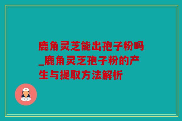 鹿角灵芝能出孢子粉吗_鹿角灵芝孢子粉的产生与提取方法解析