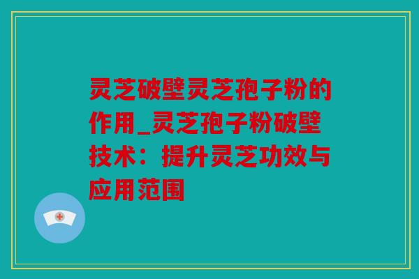 灵芝破壁灵芝孢子粉的作用_灵芝孢子粉破壁技术：提升灵芝功效与应用范围