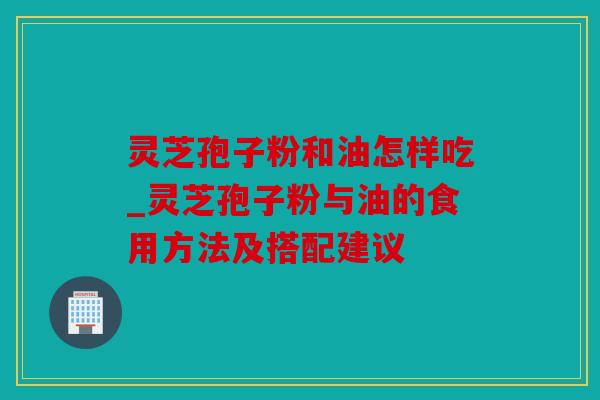 灵芝孢子粉和油怎样吃_灵芝孢子粉与油的食用方法及搭配建议