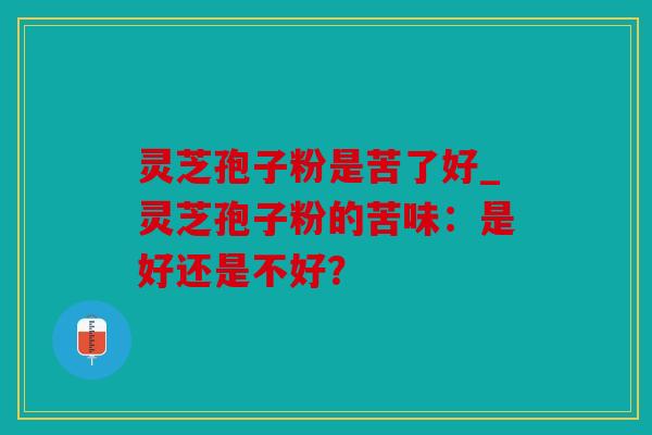 灵芝孢子粉是苦了好_灵芝孢子粉的苦味：是好还是不好？
