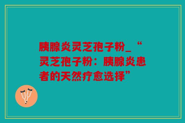 胰腺炎灵芝孢子粉_“灵芝孢子粉：胰腺炎患者的天然疗愈选择”