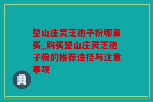 望山庄灵芝孢子粉哪里买_购买望山庄灵芝孢子粉的推荐途径与注意事项