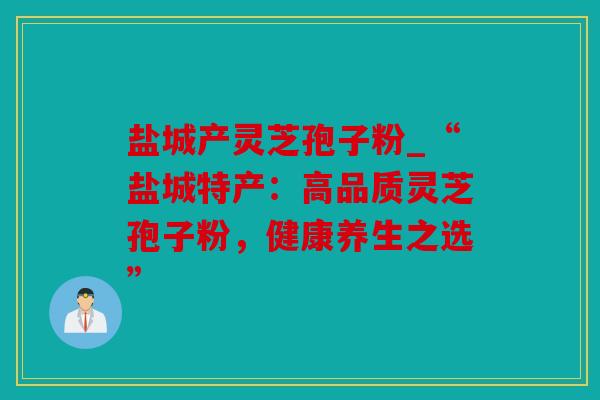 盐城产灵芝孢子粉_“盐城特产：高品质灵芝孢子粉，健康养生之选”